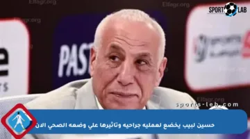 حسين لبيب يخضع لعملية جراحية وتأثيرها على وضعه الصحي الآن